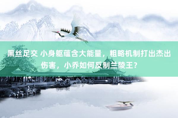 黑丝足交 小身躯蕴含大能量，粗略机制打出杰出伤害，小乔如何反制兰陵王？