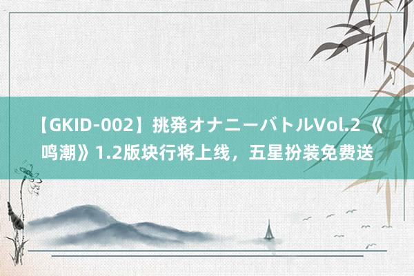 【GKID-002】挑発オナニーバトルVol.2 《鸣潮》1.2版块行将上线，五星扮装免费送