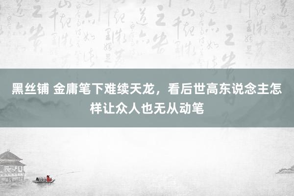 黑丝铺 金庸笔下难续天龙，看后世高东说念主怎样让众人也无从动笔