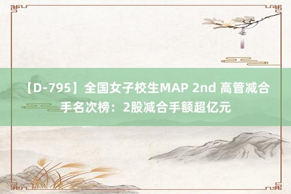 【D-795】全国女子校生MAP 2nd 高管减合手名次榜：2股减合手额超亿元