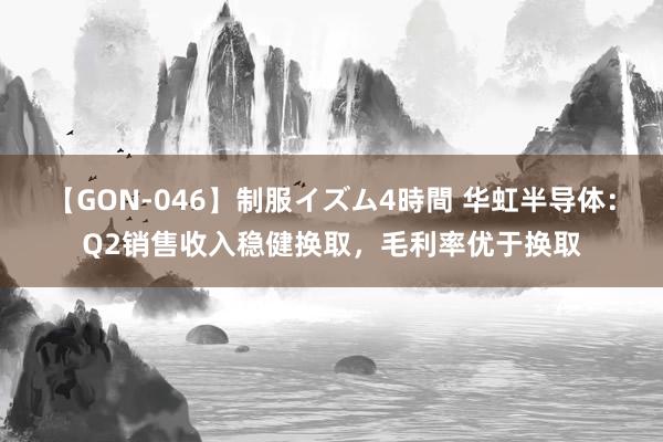 【GON-046】制服イズム4時間 华虹半导体：Q2销售收入稳健换取，毛利率优于换取