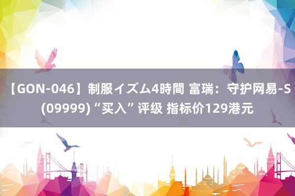 【GON-046】制服イズム4時間 富瑞：守护网易-S(09999)“买入”评级 指标价129港元