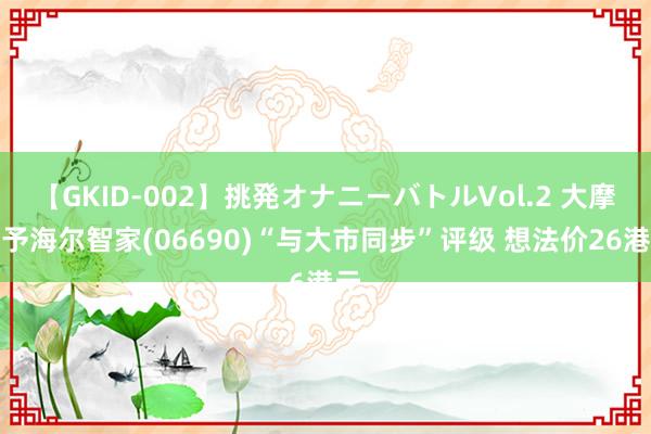 【GKID-002】挑発オナニーバトルVol.2 大摩：予海尔智家(06690)“与大市同步”评级 想法价26港元