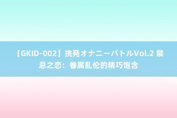 【GKID-002】挑発オナニーバトルVol.2 禁忌之恋：眷属乱伦的精巧饱含