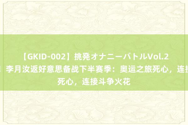 【GKID-002】挑発オナニーバトルVol.2 马束缚蹄！李月汝返好意思备战下半赛季：奥运之旅死心，连接斗争火花