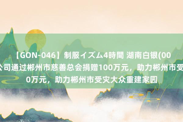 【GON-046】制服イズム4時間 湖南白银(002716.SZ)：子公司通过郴州市慈善总会捐赠100万元，助力郴州市受灾大众重建家园