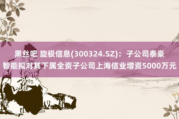 黑丝吧 旋极信息(300324.SZ)：子公司泰豪智能拟对其下属全资子公司上海信业增资5000万元