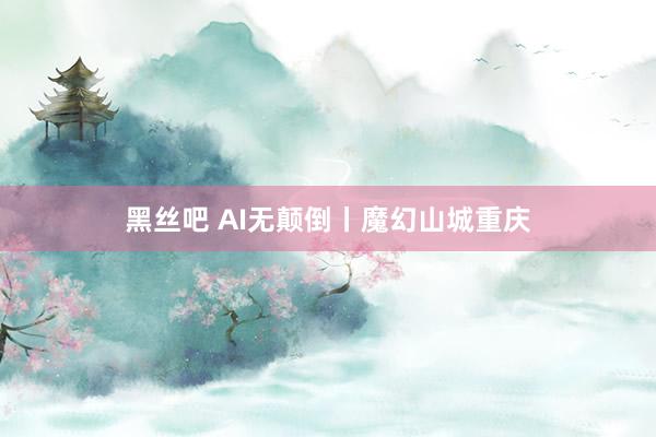 黑丝吧 AI无颠倒丨魔幻山城重庆