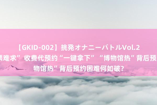 【GKID-002】挑発オナニーバトルVol.2 免费预约“一票难求” 收费代预约“一键拿下” “博物馆热”背后预约困难何如破？