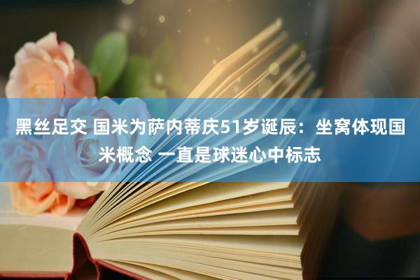 黑丝足交 国米为萨内蒂庆51岁诞辰：坐窝体现国米概念 一直是球迷心中标志