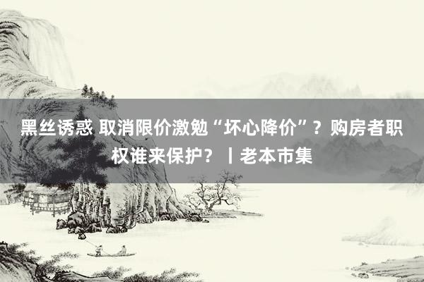 黑丝诱惑 取消限价激勉“坏心降价”？购房者职权谁来保护？丨老本市集