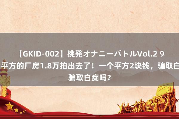 【GKID-002】挑発オナニーバトルVol.2 9500多平方的厂房1.8万拍出去了！一个平方2块钱，骗取白痴吗？