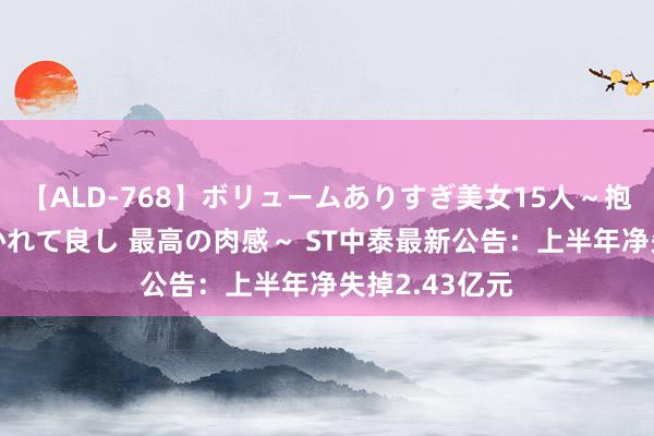 【ALD-768】ボリュームありすぎ美女15人～抱いて良し 抱かれて良し 最高の肉感～ ST中泰最新公告：上半年净失掉2.43亿元