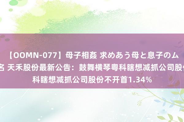 【OOMN-077】母子相姦 求めあう母と息子のムスコ 4時間 25名 天禾股份最新公告：鼓舞横琴粤科瞎想减抓公司股份不开首1.34%