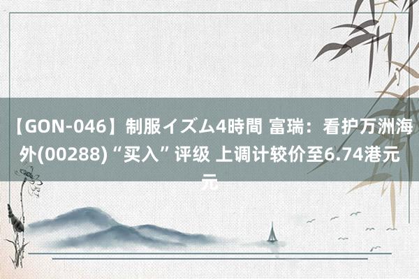 【GON-046】制服イズム4時間 富瑞：看护万洲海外(00288)“买入”评级 上调计较价至6.74港元