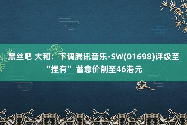 黑丝吧 大和：下调腾讯音乐-SW(01698)评级至“捏有” 蓄意价削至46港元