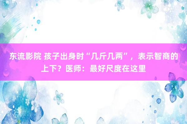 东流影院 孩子出身时“几斤几两”，表示智商的上下？医师：最好尺度在这里