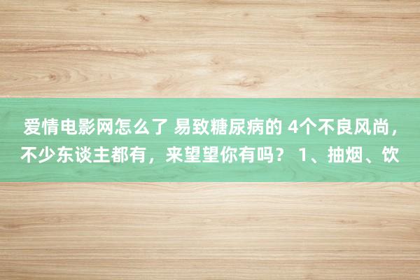 爱情电影网怎么了 易致糖尿病的 4个不良风尚，不少东谈主都有，来望望你有吗？ 1、抽烟、饮