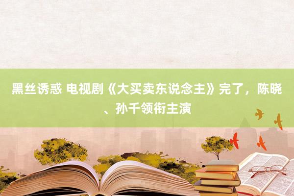 黑丝诱惑 电视剧《大买卖东说念主》完了，陈晓、孙千领衔主演