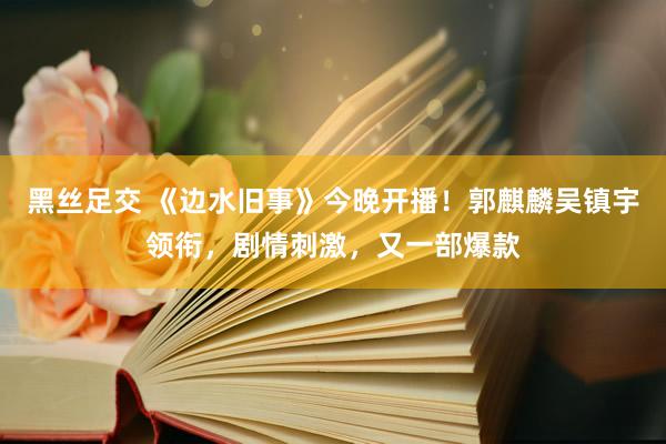 黑丝足交 《边水旧事》今晚开播！郭麒麟吴镇宇领衔，剧情刺激，又一部爆款