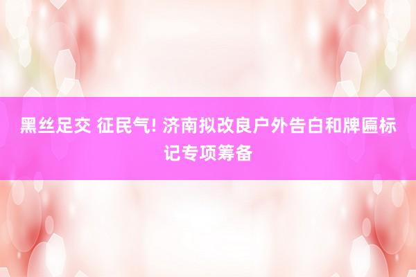 黑丝足交 征民气! 济南拟改良户外告白和牌匾标记专项筹备