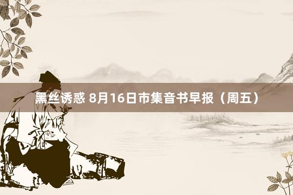 黑丝诱惑 8月16日市集音书早报（周五）