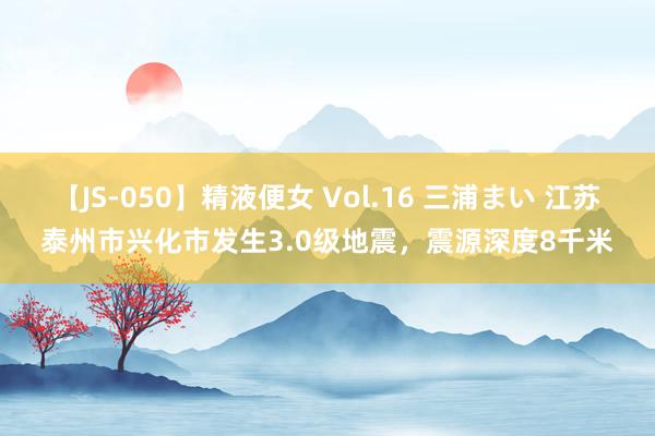 【JS-050】精液便女 Vol.16 三浦まい 江苏泰州市兴化市发生3.0级地震，震源深度8千米