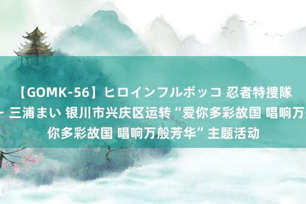 【GOMK-56】ヒロインフルボッコ 忍者特捜隊バードファイター 三浦まい 银川市兴庆区运转“爱你多彩故国 唱响万般芳华”主题活动