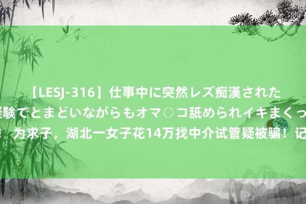 【LESJ-316】仕事中に突然レズ痴漢された私（ノンケ）初めての経験でとまどいながらもオマ○コ舐められイキまくっちゃいました！ 为求子，湖北一女子花14万找中介试管疑被骗！记者打听时，中介竟强删视频放狠话……