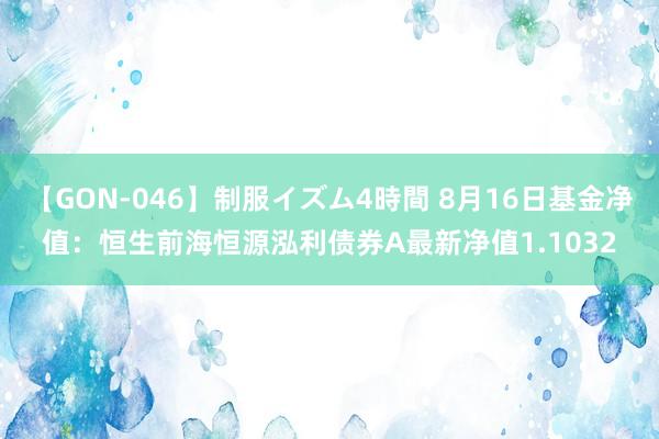 【GON-046】制服イズム4時間 8月16日基金净值：恒生前海恒源泓利债券A最新净值1.1032