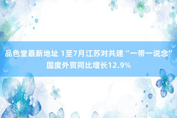 品色堂最新地址 1至7月江苏对共建“一带一说念”国度外贸同比增长12.9%