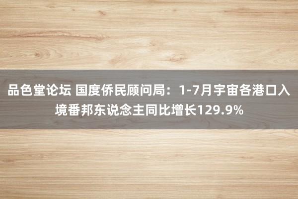 品色堂论坛 国度侨民顾问局：1-7月宇宙各港口入境番邦东说念主同比增长129.9%