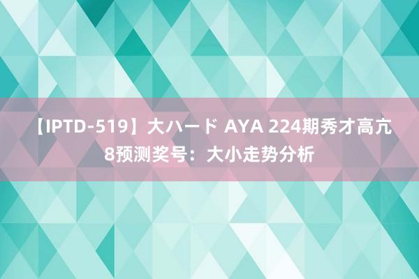 【IPTD-519】大ハード AYA 224期秀才高亢8预测奖号：大小走势分析