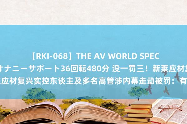 【RKI-068】THE AV WORLD SPECIAL あなただけに 最高のオナニーサポート36回転480分 没一罚三！新莱应材复兴实控东谈主及多名高管涉内幕走动被罚：有异议，想象走法律要领