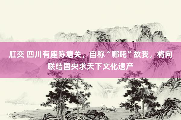 肛交 四川有座陈塘关，自称“哪吒”故我，将向联结国央求天下文化遗产