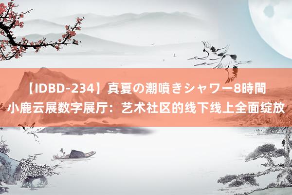 【IDBD-234】真夏の潮噴きシャワー8時間 小鹿云展数字展厅：艺术社区的线下线上全面绽放