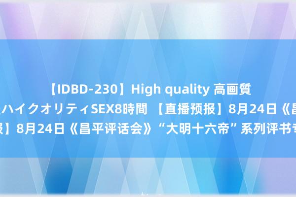 【IDBD-230】High quality 高画質で魅せます！究極のIP女優ハイクオリティSEX8時間 【直播预报】8月24日《昌平评话会》“大明十六帝”系列评书专场献艺——