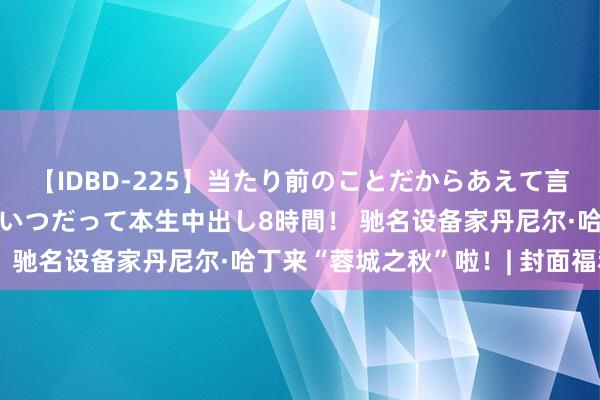 【IDBD-225】当たり前のことだからあえて言わなかったけど…IPはいつだって本生中出し8時間！ 驰名设备家丹尼尔·哈丁来“蓉城之秋”啦！| 封面福利