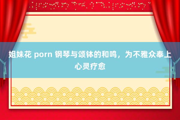 姐妹花 porn 钢琴与颂钵的和鸣，为不雅众奉上心灵疗愈