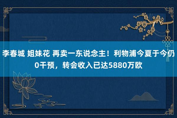 李春城 姐妹花 再卖一东说念主！利物浦今夏于今仍0干预，转会收入已达5880万欧