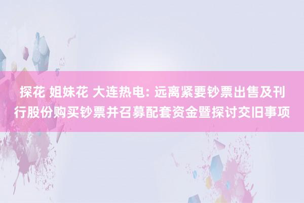 探花 姐妹花 大连热电: 远离紧要钞票出售及刊行股份购买钞票并召募配套资金暨探讨交旧事项