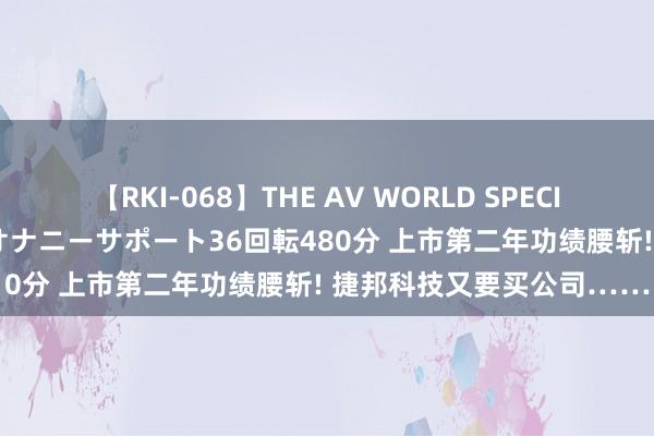 【RKI-068】THE AV WORLD SPECIAL あなただけに 最高のオナニーサポート36回転480分 上市第二年功绩腰斩! 捷邦科技又要买公司……