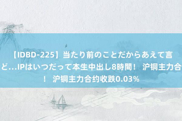 【IDBD-225】当たり前のことだからあえて言わなかったけど…IPはいつだって本生中出し8時間！ 沪铜主力合约收跌0.03%