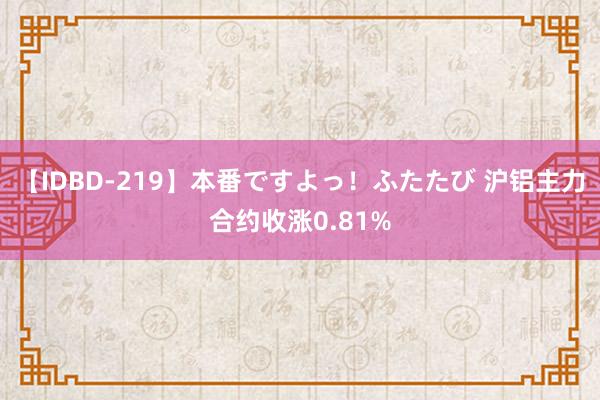 【IDBD-219】本番ですよっ！ふたたび 沪铝主力合约收涨0.81%