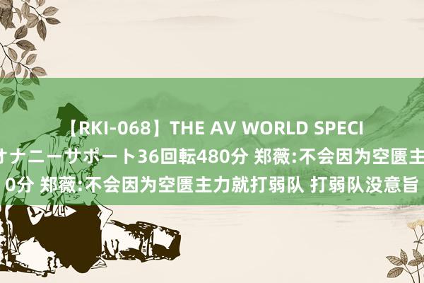 【RKI-068】THE AV WORLD SPECIAL あなただけに 最高のオナニーサポート36回転480分 郑薇:不会因为空匮主力就打弱队 打弱队没意旨