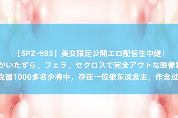 【SPZ-985】美女限定公開エロ配信生中継！素人娘、カップルたちがいたずら、フェラ、セクロスで完全アウトな映像集 我国1000多名少将中，存在一位狠东说念主，作念过3件让东说念主惊叹的事情