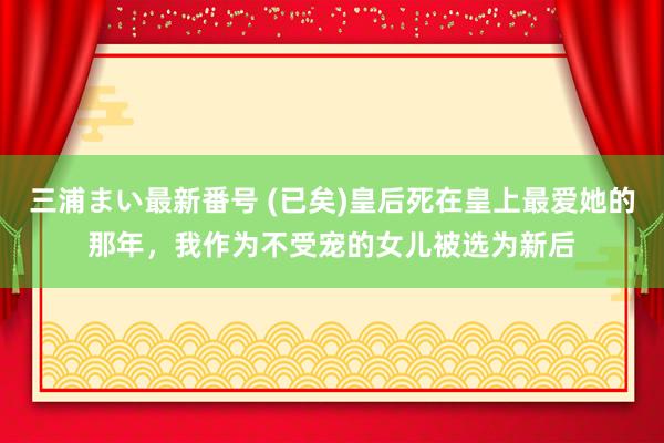 三浦まい最新番号 (已矣)皇后死在皇上最爱她的那年，我作为不受宠的女儿被选为新后