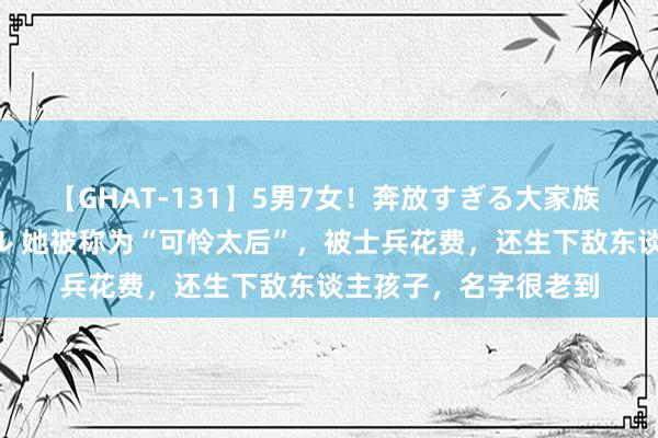 【GHAT-131】5男7女！奔放すぎる大家族 春の2時間スペシャル 她被称为“可怜太后”，被士兵花费，还生下敌东谈主孩子，名字很老到