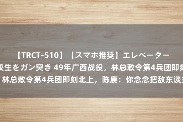 【TRCT-510】【スマホ推奨】エレベーターに挟まれたデカ尻女子校生をガン突き 49年广西战役，林总敕令第4兵团即刻北上，陈赓：你念念把敌东谈主放跑