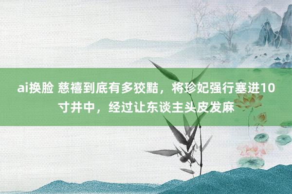 ai换脸 慈禧到底有多狡黠，将珍妃强行塞进10寸井中，经过让东谈主头皮发麻